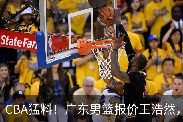 CBA猛料！广东男篮报价王浩然，北京男篮报价朱俊龙，江苏欲签原帅